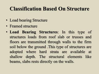Classification Based On Structure
• Load bearing Structure
• Framed structure
• Load Bearing Structures: In this type of
structures loads from roof slab or trusses and
floors are transmitted through walls to the firm
soil below the ground .This type of structures are
adopted where hard strata are available at
shallow depth. The structural elements like
beams, slabs rests directly on the walls.
 