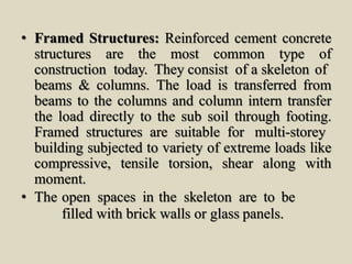 • Framed Structures: Reinforced cement concrete
structures are the most common type of
construction today. They consist of a skeleton of
beams & columns. The load is transferred from
beams to the columns and column intern transfer
the load directly to the sub soil through footing.
Framed structures are suitable for multi-storey
building subjected to variety of extreme loads like
compressive, tensile torsion, shear along with
moment.
• The open spaces in the skeleton are to be
filled with brick walls or glass panels.
 
