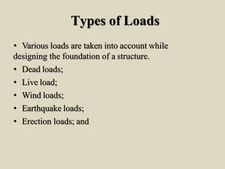 Types of Loads
• Various loads are taken into account while
designing the foundation of a structure.
• Dead loads;
• Live load;
• Wind loads;
• Earthquake loads;
• Erection loads; and
 