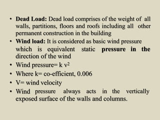 • Dead Load: Dead load comprises of the weight of all
walls, partitions, floors and roofs including all other
permanent construction in the building
• Wind load: It is considered as basic wind pressure
pressure in thewhich is equivalent static
direction of the wind
• Wind pressure= k v2
• Where k= co-efficient, 0.006
• V= wind velocity
• Wind pressure always acts in the vertically
exposed surface of the walls and columns.
 