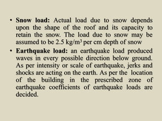 • Snow load: Actual load due to snow depends
upon the shape of the roof and its capacity to
retain the snow. The load due to snow may be
assumed to be 2.5 kg/m3 per cm depth of snow
• Earthquake load: an earthquake load produced
waves in every possible direction below ground.
As per intensity or scale of earthquake, jerks and
shocks are acting on the earth. As per the location
of the building in the prescribed zone of
earthquake coefficients of earthquake loads are
decided.
 