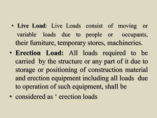 • Live Load: Live Loads consist of moving or
variable loads due to people or occupants,
their furniture, temporary stores, machineries.
• Erection Load: All loads required to be
carried by the structure or any part of it due to
storage or positioning of construction material
and erection equipment including all loads due
to operation of such equipment, shall be
• considered as ‘ erection loads
 