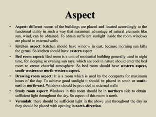 Aspect
• Aspect: different rooms of the buildings are placed and located accordingly to the
functional utility in such a way that maximum advantage of natural elements like
sun, wind, can be obtained. To obtain sufficient sunlight inside the room windows
are placed in external walls
• Kitchen aspect: Kitchen should have window in east, because morning sun kills
the germs. So kitchen should have eastern aspect.
• Bed room aspect: Bed room is a unit of residential building generally used in night
time, for sleeping so evening sun rays, which are cool in nature should enter the bed
room to create cheerful atmosphere. So bed room should have western aspect,
south-western or north-western aspect.
• Drawing room aspect: It is a room which is used by the occupants for maximum
hours of the day. To achieve good sunlight it should be placed in south or south-
east or north-east. Windows should be provided in external walls
• Study room aspect: Windows in this room should be in northern side to obtain
sufficient light throughout the day. So aspect of this room is north.
• Verandah: there should be sufficient light in the above unit throughout the day so
they should be placed with opening in north-direction.
 