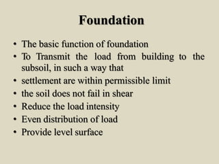 Foundation
• The basic function of foundation
• To Transmit the load from building to the
subsoil, in such a way that
• settlement are within permissible limit
• the soil does not fail in shear
• Reduce the load intensity
• Even distribution of load
• Provide level surface
 