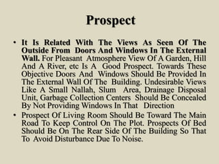 Prospect
• It Is Related With The Views As Seen Of The
Outside From Doors And Windows In The External
Wall. For Pleasant Atmosphere View Of A Garden, Hill
And A River, etc Is A Good Prospect. Towards These
Objective Doors And Windows Should Be Provided In
The External Wall Of The Building. Undesirable Views
Like A Small Nallah, Slum Area, Drainage Disposal
Unit, Garbage Collection Centers Should Be Concealed
By Not Providing Windows In That Direction
• Prospect Of Living Room Should Be Toward The Main
Road To Keep Control On The Plot. Prospects Of Bed
Should Be On The Rear Side Of The Building So That
To Avoid Disturbance Due To Noise.
 