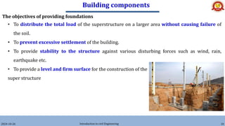 Building components
2024-10-26 Introduction to civil Engineering 10
The objectives of providing foundations
• To distribute the total load of the superstructure on a larger area without causing failure of
the soil.
• To prevent excessive settlement of the building.
• To provide stability to the structure against various disturbing forces such as wind, rain,
earthquake etc.
• To provide a level and firm surface for the construction of the
super structure
 