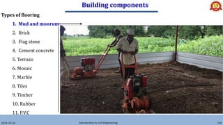 Building components
2024-10-26 Introduction to civil Engineering 102
Types of flooring
1. Mud and moorum
2. Brick
3. Flag stone
4. Cement concrete
5. Terrazo
6. Mosaic
7. Marble
8. Tiles
9. Timber
10. Rubber
11. P.V.C
• These floorings are used in low cost housing, specially in
villages.
• Over the hard layer of earth filling mud or moorum layer is provided.
• The floor needs a thin wash of cow dung at least once a weak.
 