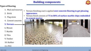 Building components
2024-10-26 Introduction to civil Engineering 106
Types of flooring
1. Mud and moorum
2. Brick
3. Flag stone
4. Cement concrete
5. Terrazo
6. Mosaic
7. Marble
8. Tiles
9. Timber
10. Rubber
11. P.V.C
• Terrazo finishing coat is applied over concrete flooring to get pleasing
appearance.
• Terrazo finish consists of 75 to 80% of surface marble chips embedded
in cement mortar.
 