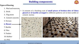 Building components
2024-10-26 Introduction to civil Engineering 107
Types of flooring
1. Mud and moorum
2. Brick
3. Flag stone
4. Cement concrete
5. Terrazo
6. Mosaic
7. Marble
8. Tiles
9. Timber
10. Rubber
11. P.V.C
• It consists of a finishing coat of small pieces of broken tiles of China
glazed or of marble arranged in different patterns set in lime-surkhi or
cement mortar.
 