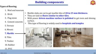 Building components
2024-10-26 Introduction to civil Engineering 108
Types of flooring
1. Mud and moorum
2. Brick
3. Flag stone
4. Cement concrete
5. Terrazo
6. Mosaic
7. Marble
8. Tiles
9. Timber
10. Rubber
11. P.V.C
• Marble slabs are cut to get marble tiles of 20 to 25 mm thickness.
• They are laid on floors similar to other tiles.
• With power driven machine surface is polished to get even and shining
surface.
• This type of flooring is widely used in hospitals and temples
 