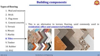 Building components
2024-10-26 Introduction to civil Engineering 109
Types of flooring
1. Mud and moorum
2. Brick
3. Flag stone
4. Cement concrete
5. Terrazo
6. Mosaic
7. Marble
8. Tiles
9. Timber
10. Rubber
11. P.V.C
• This is an alternative to terrazo flooring, used commonly used in
residential, office and commercial buildings.
 