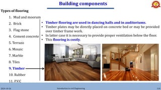 Building components
2024-10-26 Introduction to civil Engineering 110
Types of flooring
1. Mud and moorum
2. Brick
3. Flag stone
4. Cement concrete
5. Terrazo
6. Mosaic
7. Marble
8. Tiles
9. Timber
10. Rubber
11. P.V.C
• Timber flooring are used in dancing halls and in auditoriums.
• Timber plates may be directly placed on concrete bed or may be provided
over timber frame work.
• In latter case it is necessary to provide proper ventilation below the floor.
• This flooring is costly.
 