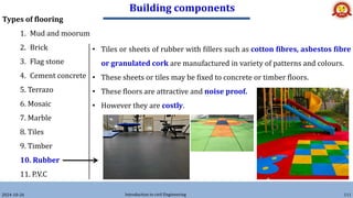 Building components
2024-10-26 Introduction to civil Engineering 111
Types of flooring
1. Mud and moorum
2. Brick
3. Flag stone
4. Cement concrete
5. Terrazo
6. Mosaic
7. Marble
8. Tiles
9. Timber
10. Rubber
11. P.V.C
• Tiles or sheets of rubber with fillers such as cotton fibres, asbestos fibre
or granulated cork are manufactured in variety of patterns and colours.
• These sheets or tiles may be fixed to concrete or timber floors.
• These floors are attractive and noise proof.
• However they are costly.
 