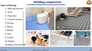 Building components
2024-10-26 Introduction to civil Engineering 112
Types of flooring
1. Mud and moorum
2. Brick
3. Flag stone
4. Cement concrete
5. Terrazo
6. Mosaic
7. Marble
8. Tiles
9. Timber
10. Rubber
11. P.V.C
 