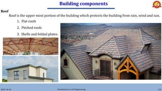 Building components
2024-10-26 Introduction to civil Engineering 113
Roof
Roof is the upper most portion of the building which protects the building from rain, wind and sun.
1. Flat roofs
2. Pitched roofs
3. Shells and folded plates.
 