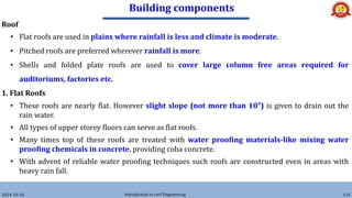 Building components
2024-10-26 Introduction to civil Engineering 114
Roof
• Flat roofs are used in plains where rainfall is less and climate is moderate.
• Pitched roofs are preferred wherever rainfall is more.
• Shells and folded plate roofs are used to cover large column free areas required for
auditoriums, factories etc.
1. Flat Roofs
• These roofs are nearly flat. However slight slope (not more than 10°) is given to drain out the
rain water.
• All types of upper storey floors can serve as flat roofs.
• Many times top of these roofs are treated with water proofing materials-like mixing water
proofing chemicals in concrete, providing coba concrete.
• With advent of reliable water proofing techniques such roofs are constructed even in areas with
heavy rain fall.
 