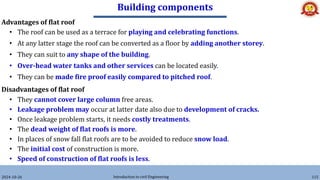 Building components
2024-10-26 Introduction to civil Engineering 115
Advantages of flat roof
• The roof can be used as a terrace for playing and celebrating functions.
• At any latter stage the roof can be converted as a floor by adding another storey.
• They can suit to any shape of the building.
• Over-head water tanks and other services can be located easily.
• They can be made fire proof easily compared to pitched roof.
Disadvantages of flat roof
• They cannot cover large column free areas.
• Leakage problem may occur at latter date also due to development of cracks.
• Once leakage problem starts, it needs costly treatments.
• The dead weight of flat roofs is more.
• In places of snow fall flat roofs are to be avoided to reduce snow load.
• The initial cost of construction is more.
• Speed of construction of flat roofs is less.
 