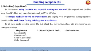 Building components
2024-10-26 Introduction to civil Engineering 116
2. Pitched (or) Sloped Roofs:
In the areas of heavy rain falls and snow fall sloping roof are used. The slope of roof shall be
more than 10°. They may have slopes as much as 45° to 60° also.
The sloped roofs are known as pitched roofs. The sloping roofs are preferred in large spanned
structures like workshops, factory buildings and ware houses.
In all these roofs covering sheets like A.C. sheet, G.I. sheets, tiles, slates etc. are supported on
suitable structures.
1.Single roofs 2.Double or purlin roofs 3.Trussed roofs.
Lean to roofs
Coupled roofs
Coupled-close roof
Collar beam roof
 