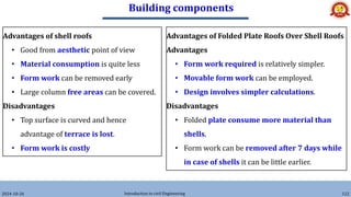 Building components
2024-10-26 Introduction to civil Engineering 122
Advantages of shell roofs
• Good from aesthetic point of view
• Material consumption is quite less
• Form work can be removed early
• Large column free areas can be covered.
Disadvantages
• Top surface is curved and hence
advantage of terrace is lost.
• Form work is costly
Advantages of Folded Plate Roofs Over Shell Roofs
Advantages
• Form work required is relatively simpler.
• Movable form work can be employed.
• Design involves simpler calculations.
Disadvantages
• Folded plate consume more material than
shells.
• Form work can be removed after 7 days while
in case of shells it can be little earlier.
 