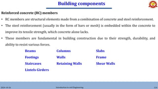 Building components
2024-10-26 Introduction to civil Engineering 124
Reinforced concrete (RC) members
• RC members are structural elements made from a combination of concrete and steel reinforcement.
• The steel reinforcement (usually in the form of bars or mesh) is embedded within the concrete to
improve its tensile strength, which concrete alone lacks.
• These members are fundamental in building construction due to their strength, durability, and
ability to resist various forces.
Beams Columns Slabs
Footings Walls Frame
Staircases Retaining Walls Shear Walls
Lintels Girders
 