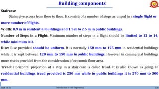 Building components
2024-10-26 Introduction to civil Engineering 128
Staircase
Stairs give access from floor to floor. It consists of a number of steps arranged in a single flight or
more number of flights.
Width: 0.9 m in residential buildings and 1.5 m to 2.5 m in public buildings.
Number of Steps in a Flight: Maximum number of steps in a flight should be limited to 12 to 14,
while minimum is 3.
Rise: Rise provided should be uniform. It is normally 150 mm to 175 mm in residential buildings
while it is kept between 120 mm to 150 mm in public buildings. However in commercial buildings
more rise is provided from the consideration of economic floor area.
Tread: Horizontal projection of a step in a stair case is called tread. It is also known as going. In
residential buildings tread provided is 250 mm while in public buildings it is 270 mm to 300
mm.
 