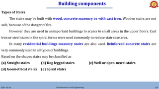 Building components
2024-10-26 Introduction to civil Engineering 129
Types of Stairs
The stairs may be built with wood, concrete masonry or with cast iron. Wooden stairs are not
safe, because of the danger of fire.
However they are used in unimportant buildings to access to small areas in the upper floors. Cast
iron or steel stairs in the spiral forms were used commonly to reduce stair case area.
In many residential buildings masonry stairs are also used. Reinforced concrete stairs are
very commonly used in all types of buildings.
Based on the shapes stairs may be classified as
(a) Straight stairs (b) Dog legged stairs (c) Well or open-newel stairs
(d) Geometrical stairs (e) Spiral stairs
 