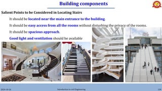 Building components
2024-10-26 Introduction to civil Engineering 139
Salient Points to be Considered in Locating Stairs
It should be located near the main entrance to the building.
It should be easy access from all the rooms without disturbing the privacy of the rooms.
It should be spacious approach.
Good light and ventilation should be available
 