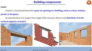 Building components
2024-10-26 Introduction to civil Engineering 140
Lintel
A lintel is a horizontal beam that spans an opening in a building, such as a door, window,
portal, or fireplace.
Its main function is to support the weight of the structure above it and distribute it to the
vertical supports around it.
 