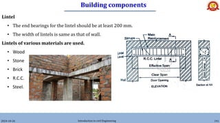 Building components
2024-10-26 Introduction to civil Engineering 141
Lintel
• The end bearings for the lintel should be at least 200 mm.
• The width of lintels is same as that of wall.
Lintels of various materials are used.
• Wood
• Stone
• Brick
• R.C.C.
• Steel.
 