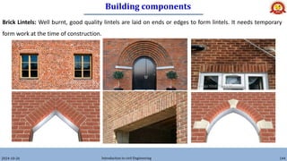 Building components
2024-10-26 Introduction to civil Engineering 144
Brick Lintels: Well burnt, good quality lintels are laid on ends or edges to form lintels. It needs temporary
form work at the time of construction.
 