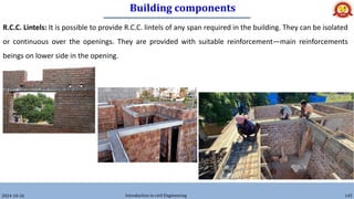 Building components
2024-10-26 Introduction to civil Engineering 145
R.C.C. Lintels: It is possible to provide R.C.C. lintels of any span required in the building. They can be isolated
or continuous over the openings. They are provided with suitable reinforcement—main reinforcements
beings on lower side in the opening.
 