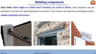Building components
2024-10-26 Introduction to civil Engineering 147
Steel Lintels: Steel angles or rolled steel I-sections are used as lintels. Tube separators may be
provided to maintain the spacing between the sections. If the sections are opened to atmospheric action,
regular painting is necessary.
 