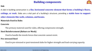 Building components
2024-10-26 Introduction to civil Engineering 149
Slab
A slab in building construction is a flat, horizontal concrete element that forms a building's floors,
ceilings, or roofs. Slabs are a vital part of a building's structure, providing a stable base to support
other elements like walls, columns, and beams.
Materials Used in Slabs
Concrete
The primary material used for slabs, offering compressive strength.
Steel Reinforcement (Rebars or Mesh)
Used to handle the tensile forces that concrete cannot resist.
Pre-stressed Steel
Used in pre-stressed or post-tensioned slabs for higher strength and load-carrying capacity.
 