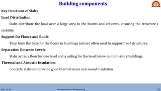Building components
2024-10-26 Introduction to civil Engineering 150
Key Functions of Slabs
Load Distribution:
Slabs distribute the load over a large area to the beams and columns, ensuring the structure's
stability.
Support for Floors and Roofs:
They form the base for the floors in buildings and are often used to support roof structures.
Separation Between Levels:
Slabs act as a floor for one level and a ceiling for the level below in multi-story buildings.
Thermal and Acoustic Insulation:
Concrete slabs can provide good thermal mass and sound insulation.
 