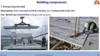 Building components
2024-10-26 Introduction to civil Engineering 156
7. Precast Concrete Slab
Description: Slabs cast and cured in a factory, then transported to the site.
Use: Speeds up construction in large-scale projects.
 
