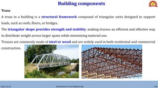 Building components
2024-10-26 Introduction to civil Engineering 158
Truss
A truss in a building is a structural framework composed of triangular units designed to support
loads, such as roofs, floors, or bridges.
The triangular shape provides strength and stability, making trusses an efficient and effective way
to distribute weight across larger spans while minimizing material use.
Trusses are commonly made of steel or wood and are widely used in both residential and commercial
construction.
 