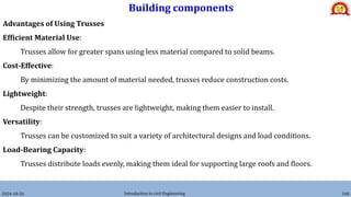 Building components
2024-10-26 Introduction to civil Engineering 160
Advantages of Using Trusses
Efficient Material Use:
Trusses allow for greater spans using less material compared to solid beams.
Cost-Effective:
By minimizing the amount of material needed, trusses reduce construction costs.
Lightweight:
Despite their strength, trusses are lightweight, making them easier to install.
Versatility:
Trusses can be customized to suit a variety of architectural designs and load conditions.
Load-Bearing Capacity:
Trusses distribute loads evenly, making them ideal for supporting large roofs and floors.
 