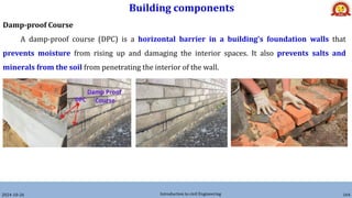 Building components
2024-10-26 Introduction to civil Engineering 164
Damp-proof Course
A damp-proof course (DPC) is a horizontal barrier in a building's foundation walls that
prevents moisture from rising up and damaging the interior spaces. It also prevents salts and
minerals from the soil from penetrating the interior of the wall.
 