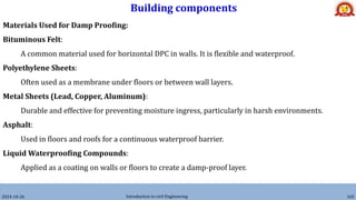 Building components
2024-10-26 Introduction to civil Engineering 165
Materials Used for Damp Proofing:
Bituminous Felt:
A common material used for horizontal DPC in walls. It is flexible and waterproof.
Polyethylene Sheets:
Often used as a membrane under floors or between wall layers.
Metal Sheets (Lead, Copper, Aluminum):
Durable and effective for preventing moisture ingress, particularly in harsh environments.
Asphalt:
Used in floors and roofs for a continuous waterproof barrier.
Liquid Waterproofing Compounds:
Applied as a coating on walls or floors to create a damp-proof layer.
 