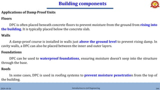 Building components
2024-10-26 Introduction to civil Engineering 166
Applications of Damp Proof Units
Floors
DPC is often placed beneath concrete floors to prevent moisture from the ground from rising into
the building. It is typically placed below the concrete slab.
Walls
A damp-proof course is installed in walls just above the ground level to prevent rising damp. In
cavity walls, a DPC can also be placed between the inner and outer layers.
Foundations
DPC can be used to waterproof foundations, ensuring moisture doesn’t seep into the structure
through the base.
Roofs
In some cases, DPC is used in roofing systems to prevent moisture penetration from the top of
the building.
 