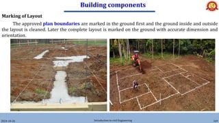 Building components
2024-10-26 Introduction to civil Engineering 169
Marking of Layout
The approved plan boundaries are marked in the ground first and the ground inside and outside
the layout is cleaned. Later the complete layout is marked on the ground with accurate dimension and
orientation.
 