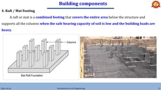 Building components
2024-10-26 Introduction to civil Engineering 17
4. Raft / Mat Footing
A raft or mat is a combined footing that covers the entire area below the structure and
supports all the columns when the safe bearing capacity of soil is low and the building loads are
heavy.
 