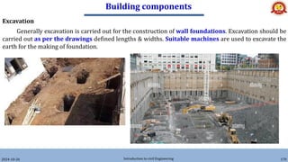 Building components
2024-10-26 Introduction to civil Engineering 170
Excavation
Generally excavation is carried out for the construction of wall foundations. Excavation should be
carried out as per the drawings defined lengths & widths. Suitable machines are used to excavate the
earth for the making of foundation.
 