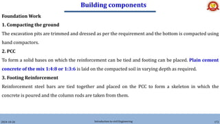 Building components
2024-10-26 Introduction to civil Engineering 172
Foundation Work
1. Compacting the ground
The excavation pits are trimmed and dressed as per the requirement and the bottom is compacted using
hand compactors.
2. PCC
To form a solid bases on which the reinforcement can be tied and footing can be placed. Plain cement
concrete of the mix 1:4:8 or 1:3:6 is laid on the compacted soil in varying depth as required.
3. Footing Reinforcement
Reinforcement steel bars are tied together and placed on the PCC to form a skeleton in which the
concrete is poured and the column rods are taken from them.
 