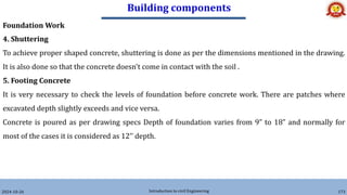Building components
2024-10-26 Introduction to civil Engineering 173
Foundation Work
4. Shuttering
To achieve proper shaped concrete, shuttering is done as per the dimensions mentioned in the drawing.
It is also done so that the concrete doesn't come in contact with the soil .
5. Footing Concrete
It is very necessary to check the levels of foundation before concrete work. There are patches where
excavated depth slightly exceeds and vice versa.
Concrete is poured as per drawing specs Depth of foundation varies from 9” to 18” and normally for
most of the cases it is considered as 12’’ depth.
 