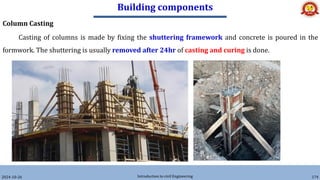 Building components
2024-10-26 Introduction to civil Engineering 174
Column Casting
Casting of columns is made by fixing the shuttering framework and concrete is poured in the
formwork. The shuttering is usually removed after 24hr of casting and curing is done.
 