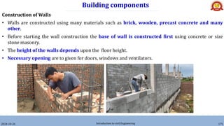 Building components
2024-10-26 Introduction to civil Engineering 175
Construction of Walls
• Walls are constructed using many materials such as brick, wooden, precast concrete and many
other.
• Before starting the wall construction the base of wall is constructed first using concrete or size
stone masonry.
• The height of the walls depends upon the floor height.
• Necessary opening are to given for doors, windows and ventilators.
 