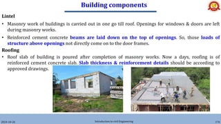 Building components
2024-10-26 Introduction to civil Engineering 176
Lintel
• Masonry work of buildings is carried out in one go till roof. Openings for windows & doors are left
during masonry works.
• Reinforced cement concrete beams are laid down on the top of openings. So, those loads of
structure above openings not directly come on to the door frames.
Roofing
• Roof slab of building is poured after completion of masonry works. Now a days, roofing is of
reinforced cement concrete slab. Slab thickness & reinforcement details should be according to
approved drawings.
 