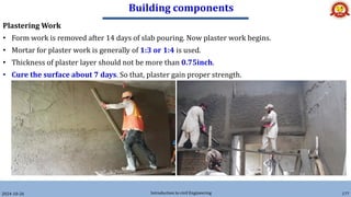 Building components
2024-10-26 Introduction to civil Engineering 177
Plastering Work
• Form work is removed after 14 days of slab pouring. Now plaster work begins.
• Mortar for plaster work is generally of 1:3 or 1:4 is used.
• Thickness of plaster layer should not be more than 0.75inch.
• Cure the surface about 7 days. So that, plaster gain proper strength.
 