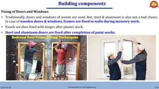 Building components
2024-10-26 Introduction to civil Engineering 178
Fixing of Doors and Windows
• Traditionally, doors and windows of woods are used. But, steel & aluminum is also not a bad choice.
In case of wooden doors & windows, frames are fixed in walls during masonry work.
• Panels are then fixed with hinges after plaster work.
• Steel and aluminum doors are fixed after completion of paint works.
 